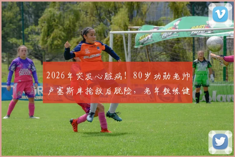 2026年突发心脏病！80岁功勋老帅卢塞斯库抢救后脱险，老年教练健康引深思