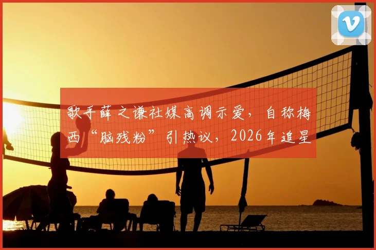歌手薛之谦社媒高调示爱,自称梅西“脑残粉”引热议,2026年追星动态引围观