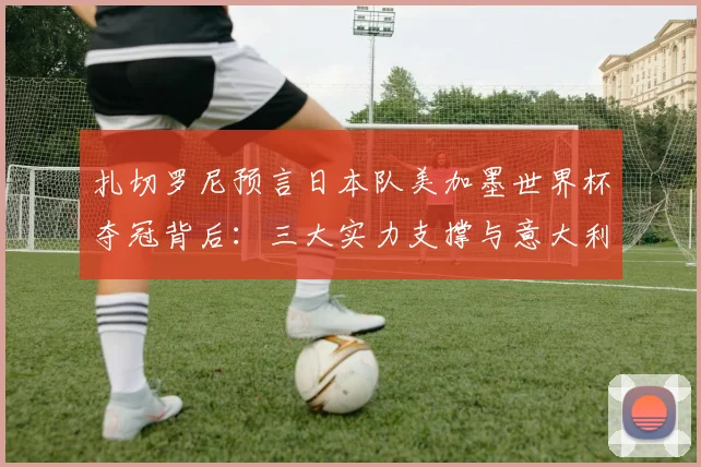 扎切罗尼预言日本队美加墨世界杯夺冠背后:三大实力支撑与意大利足球现状对比分析