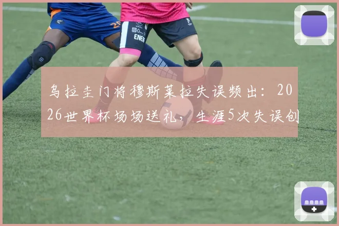 乌拉圭门将穆斯莱拉失误频出:2026世界杯场场送礼,生涯5次失误创尴尬纪录详解