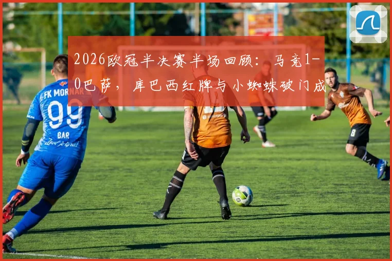 2026欧冠半决赛半场回顾:马竞1-0巴萨,库巴西红牌与小蜘蛛破门成转折点,深度解析比赛走势