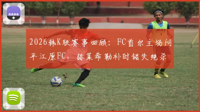2026韩K联赛事回顾:FC首尔主场闷平江原FC,赫莱希勒补时错失绝杀良机,附最新积分榜与两队状态解析