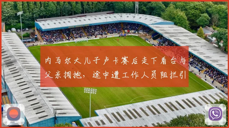 内马尔大儿子卢卡赛后走下看台与父亲拥抱,途中遭工作人员阻拦引热议,球星赛场家人探班真实规定