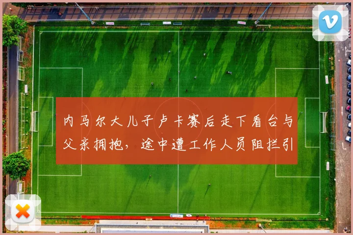 内马尔大儿子卢卡赛后走下看台与父亲拥抱，途中遭工作人员阻拦引热议，球星赛场家人探班真实规定