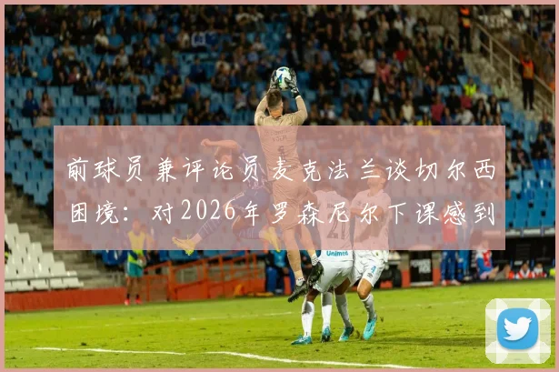 前球员兼评论员麦克法兰谈切尔西困境：对2026年罗森尼尔下课感到遗憾，回避评价俱乐部深层问题
