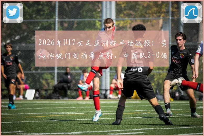 2026年U17女足亚洲杯半场战报:黄沁怡破门刘雨希点射,中国队2-0领先印度,出线形势大好