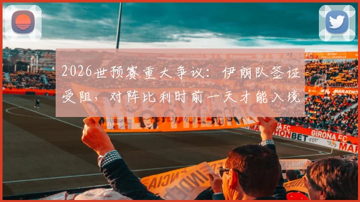 2026世预赛重大争议:伊朗队签证受阻,对阵比利时前一天才能入境美国,足协已正式上诉国际足联
