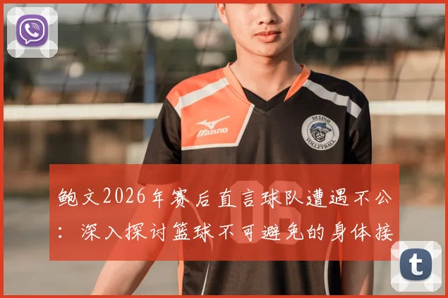 鲍文2026年赛后直言球队遭遇不公：深入探讨篮球不可避免的身体接触与判罚争议