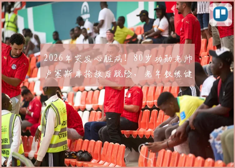 2026年突发心脏病!80岁功勋老帅卢塞斯库抢救后脱险,老年教练健康引深思