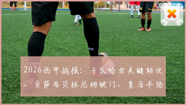 2026西甲战报：卡瓦哈尔关键助攻，贡萨洛贝林厄姆破门，皇马半场2-1领先毕尔巴鄂竞技，比赛走势及球员表现深度解读