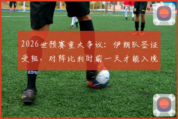 2026世预赛重大争议：伊朗队签证受阻，对阵比利时前一天才能入境美国，足协已正式上诉国际足联