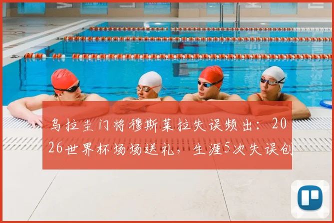 乌拉圭门将穆斯莱拉失误频出：2026世界杯场场送礼，生涯5次失误创尴尬纪录详解