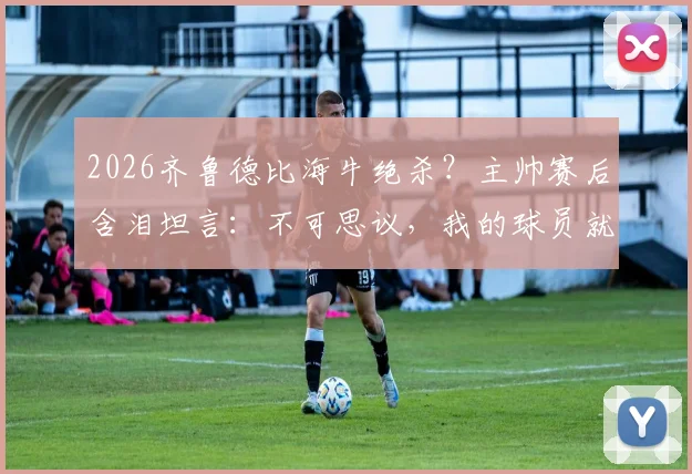 2026齐鲁德比海牛绝杀?主帅赛后含泪坦言:不可思议,我的球员就是山东英雄!