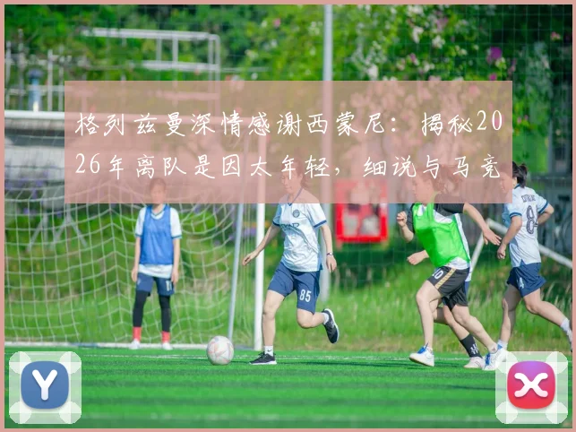格列兹曼深情感谢西蒙尼:揭秘2026年离队是因太年轻,细说与马竞复杂情缘与回归心路