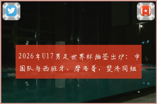 2026年U17男足世界杯抽签出炉:中国队与西班牙、摩洛哥、斐济同组,赛程、出线形势与对手实力全面解析