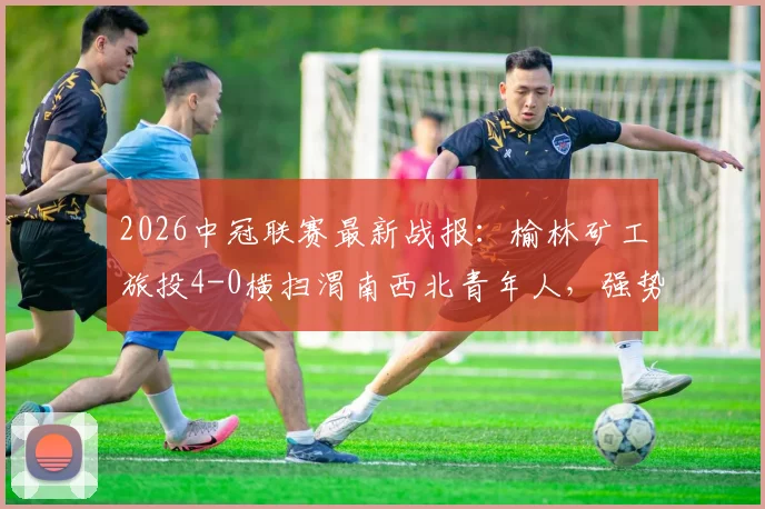 2026中冠联赛最新战报:榆林矿工旅投4-0横扫渭南西北青年人,强势收获四连胜晋级在望