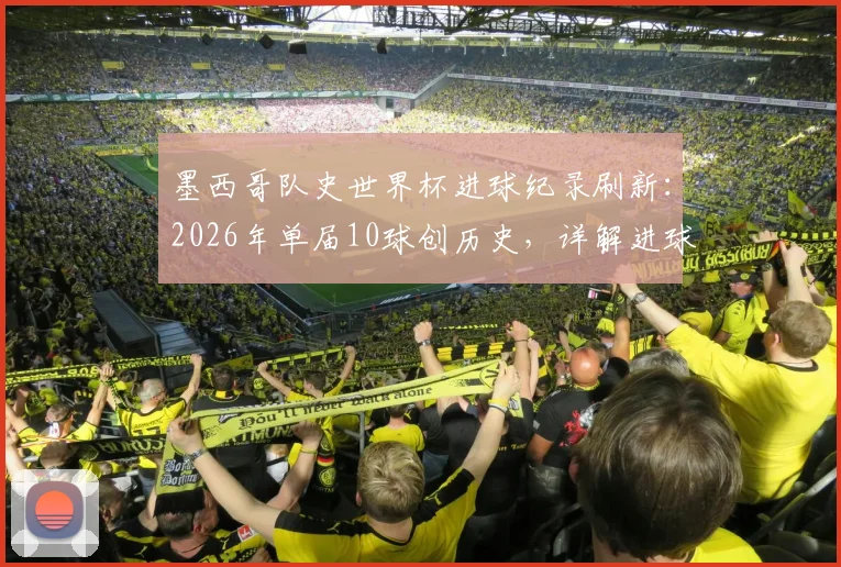 墨西哥队史世界杯进球纪录刷新：2026年单届10球创历史，详解进球分布与核心功臣表现，最终排名引热议