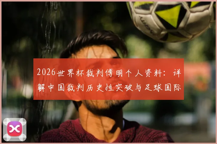 2026世界杯裁判傅明个人资料：详解中国裁判历史性突破与足球国际执法成长之路