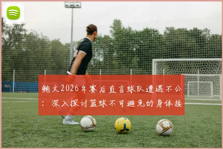 鲍文2026年赛后直言球队遭遇不公:深入探讨篮球不可避免的身体接触与判罚争议