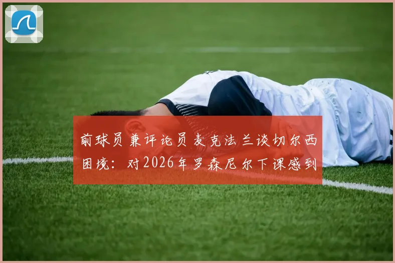 前球员兼评论员麦克法兰谈切尔西困境:对2026年罗森尼尔下课感到遗憾,回避评价俱乐部深层问题