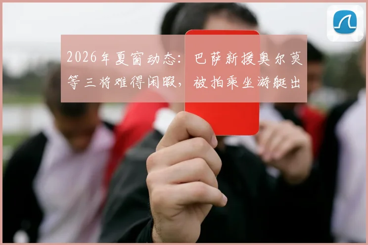 2026年夏窗动态：巴萨新援奥尔莫等三将难得闲暇，被拍乘坐游艇出海放松，引球迷热议