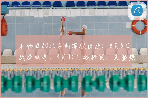 利物浦2026季前赛程出炉：8月9日战摩纳哥，8月16日碰科莫，完整热身计划及看点解读
