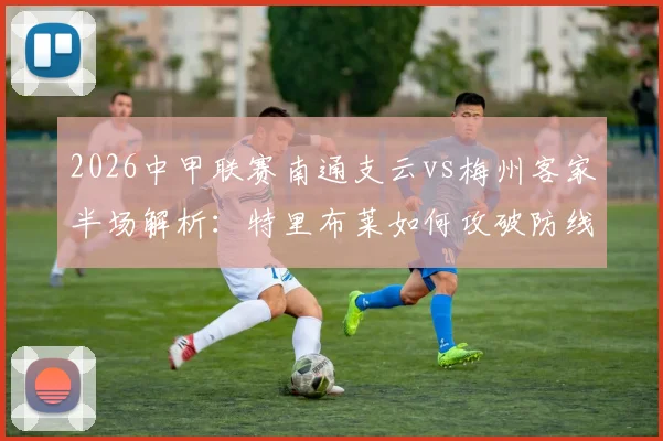 2026中甲联赛南通支云vs梅州客家半场解析：特里布莱如何攻破防线，梅州客场进球战术全回顾