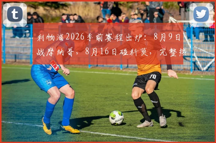 利物浦2026季前赛程出炉:8月9日战摩纳哥,8月16日碰科莫,完整热身计划及看点解读