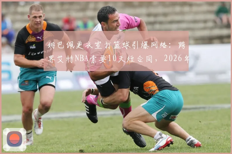 姆巴佩更衣室打篮球引爆网络：跨界艾特NBA索要10天短合同，2026年真会加盟吗？