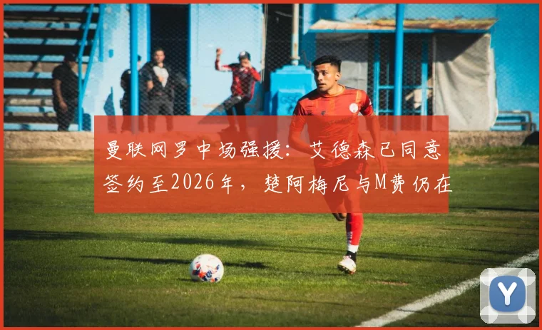 曼联网罗中场强援:艾德森已同意签约至2026年,楚阿梅尼与M费仍在引援名单中