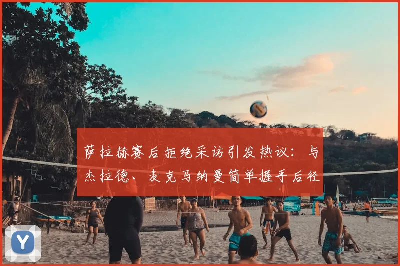 萨拉赫赛后拒绝采访引发热议:与杰拉德、麦克马纳曼简单握手后径直返回更衣室,真实原因何在?