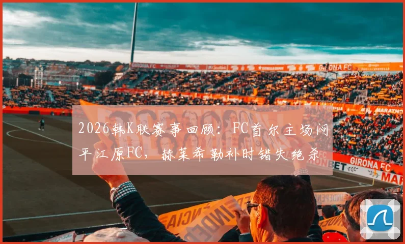 2026韩K联赛事回顾：FC首尔主场闷平江原FC，赫莱希勒补时错失绝杀良机，附最新积分榜与两队状态解析