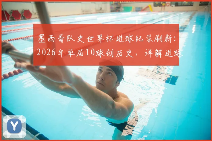 墨西哥队史世界杯进球纪录刷新:2026年单届10球创历史,详解进球分布与核心功臣表现,最终排名引热议