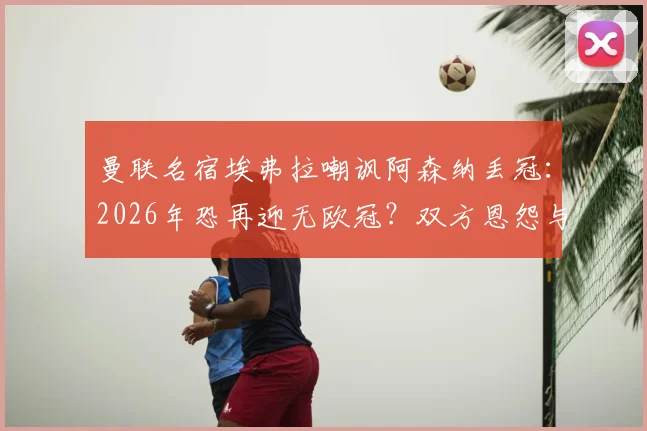 曼联名宿埃弗拉嘲讽阿森纳丢冠:2026年恐再迎无欧冠?双方恩怨与经典梗全回顾