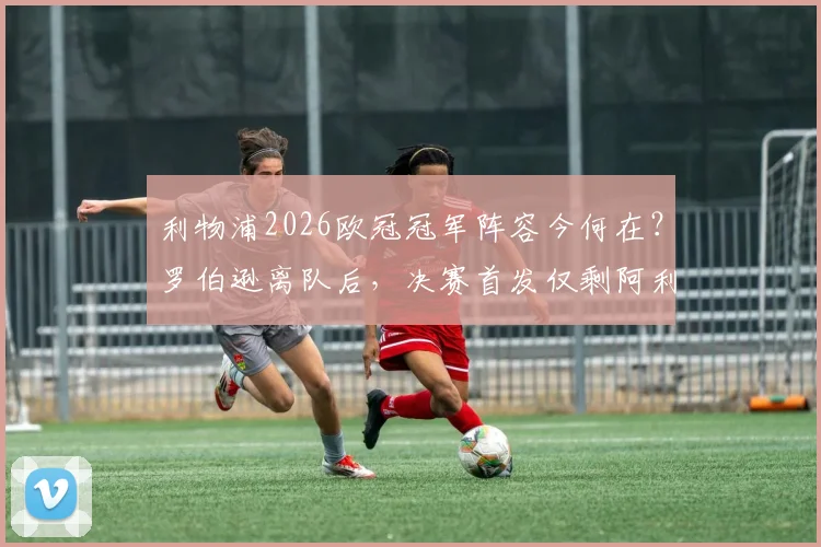 利物浦2026欧冠冠军阵容今何在？罗伯逊离队后，决赛首发仅剩阿利松与范戴克，红军传奇时代如何落幕？