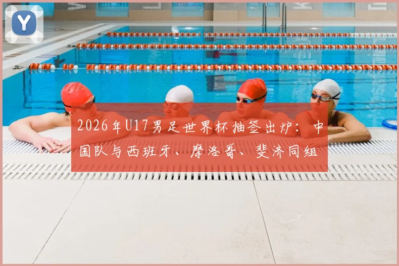 2026年U17男足世界杯抽签出炉：中国队与西班牙、摩洛哥、斐济同组，赛程、出线形势与对手实力全面解析