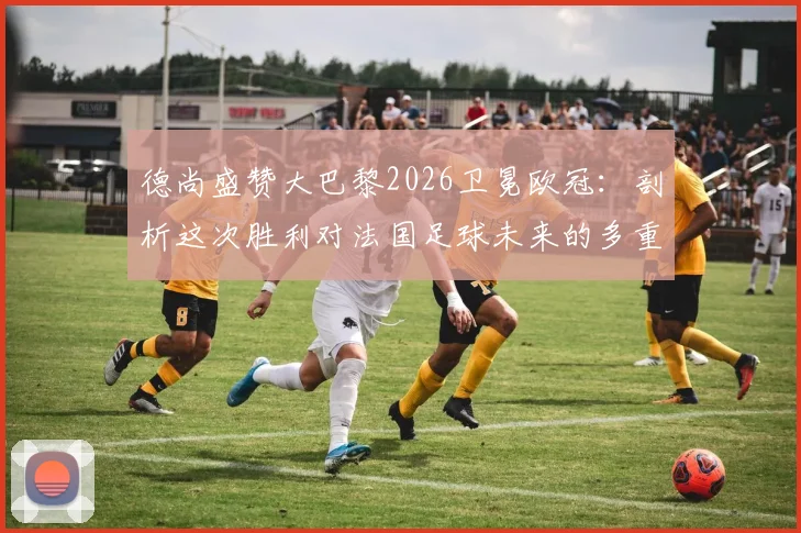 德尚盛赞大巴黎2026卫冕欧冠：剖析这次胜利对法国足球未来的多重影响