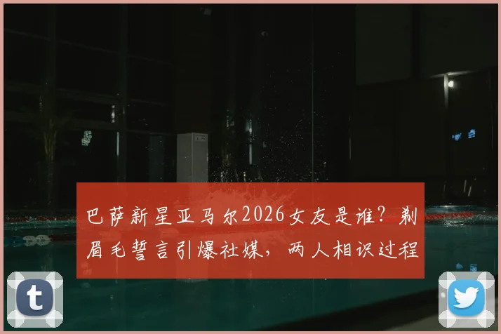 巴萨新星亚马尔2026女友是谁?剃眉毛誓言引爆社媒,两人相识过程与最新动态一览