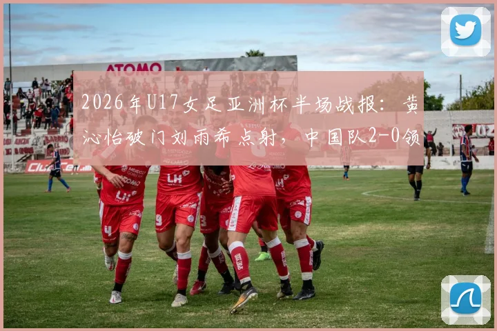 2026年U17女足亚洲杯半场战报：黄沁怡破门刘雨希点射，中国队2-0领先印度，出线形势大好