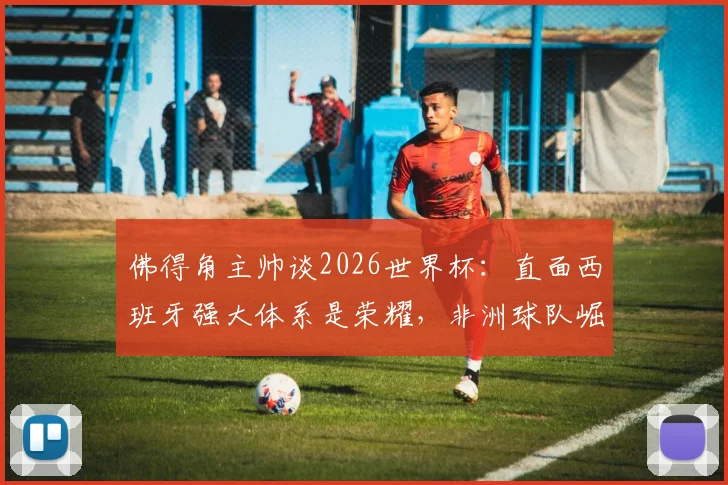 佛得角主帅谈2026世界杯:直面西班牙强大体系是荣耀,非洲球队崛起之路如何走?