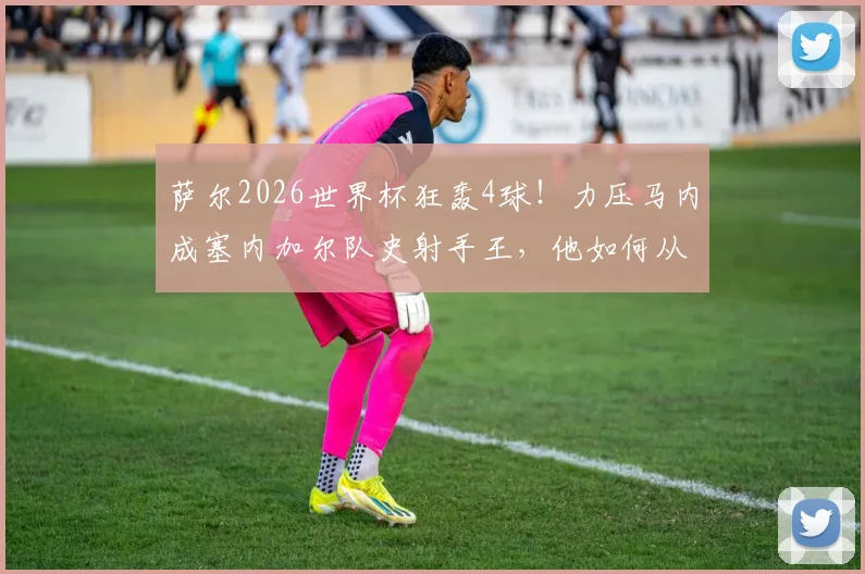 萨尔2026世界杯狂轰4球！力压马内成塞内加尔队史射手王，他如何从飞翼进化为核心大腿？