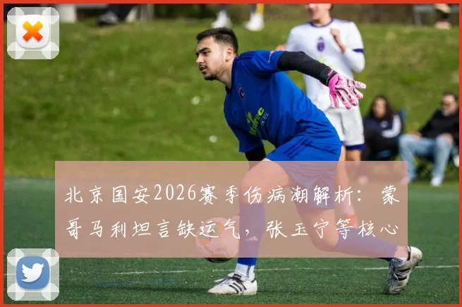 北京国安2026赛季伤病潮解析：蒙哥马利坦言缺运气，张玉宁等核心伤情影响争冠前景