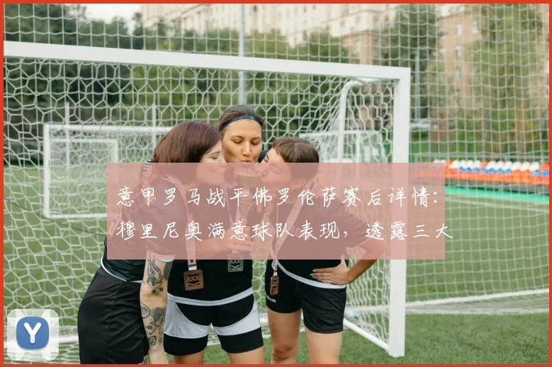 意甲罗马战平佛罗伦萨赛后详情:穆里尼奥满意球队表现,透露三大主力伤愈复出时间表