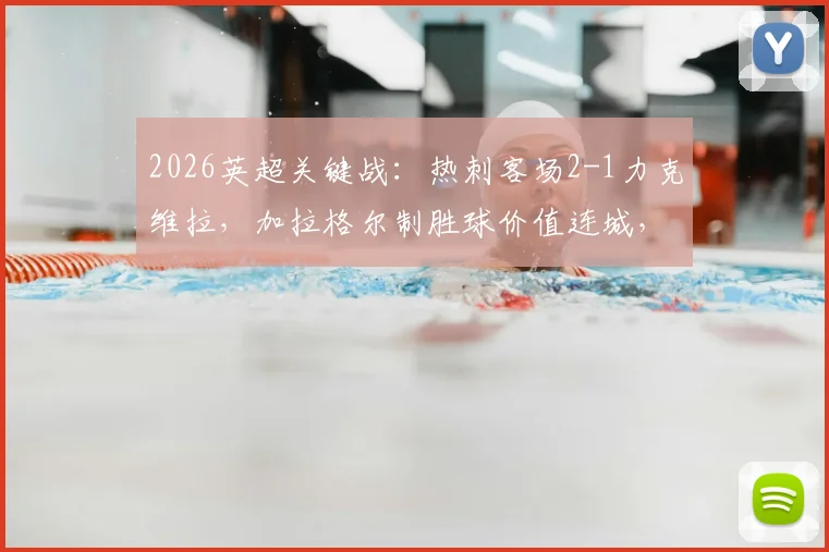 2026英超关键战：热刺客场2-1力克维拉，加拉格尔制胜球价值连城，保级形势深度解读