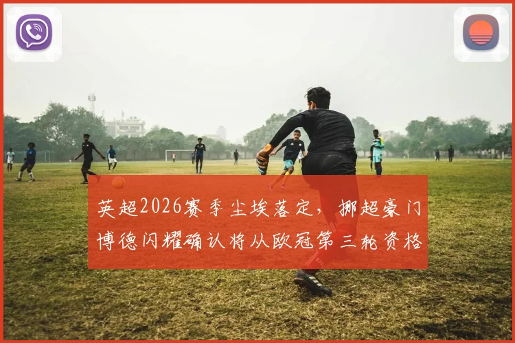 英超2026赛季尘埃落定,挪超豪门博德闪耀确认将从欧冠第三轮资格赛开启征程,晋级前景与潜在对手全解析