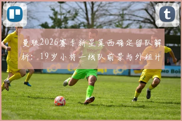 曼联2026赛季新星莱西确定留队解析：19岁小将一线队前景与外租计划调整深度解读