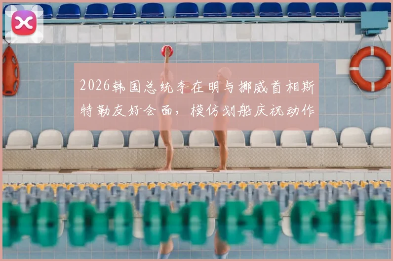 2026韩国总统李在明与挪威首相斯特勒友好会面，模仿划船庆祝动作引热议，现场细节全回顾