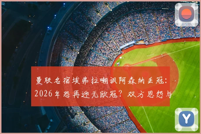 曼联名宿埃弗拉嘲讽阿森纳丢冠：2026年恐再迎无欧冠？双方恩怨与经典梗全回顾