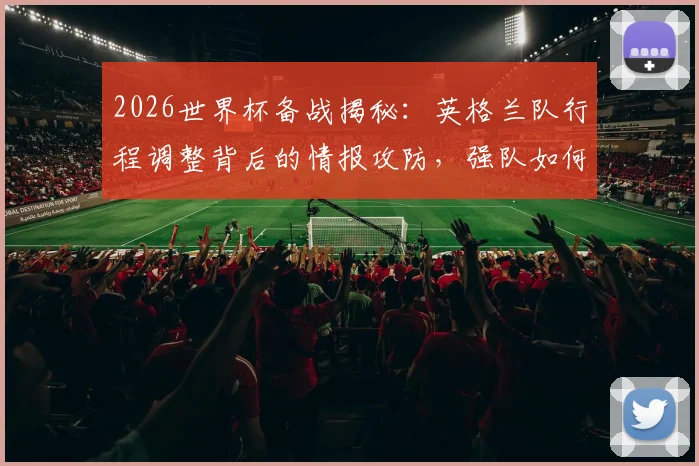 2026世界杯备战揭秘:英格兰队行程调整背后的情报攻防,强队如何严防训练内容泄露