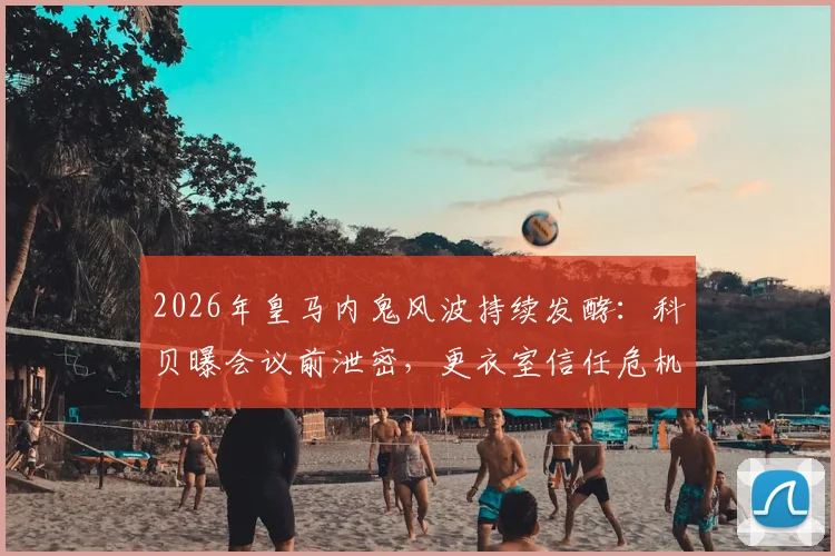 2026年皇马内鬼风波持续发酵：科贝曝会议前泄密，更衣室信任危机如何化解